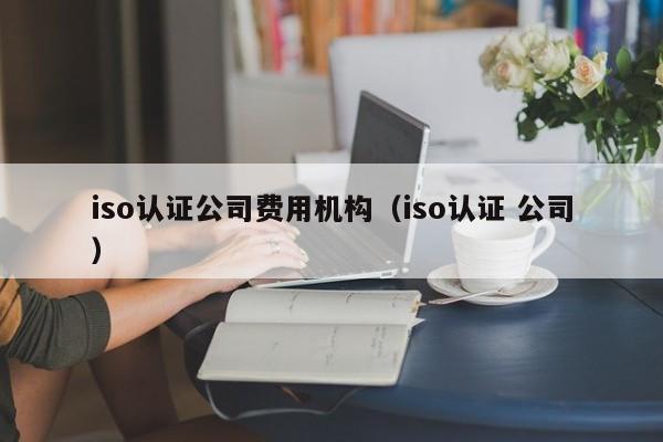 iso认证公司费用机构(iso认证 公司)