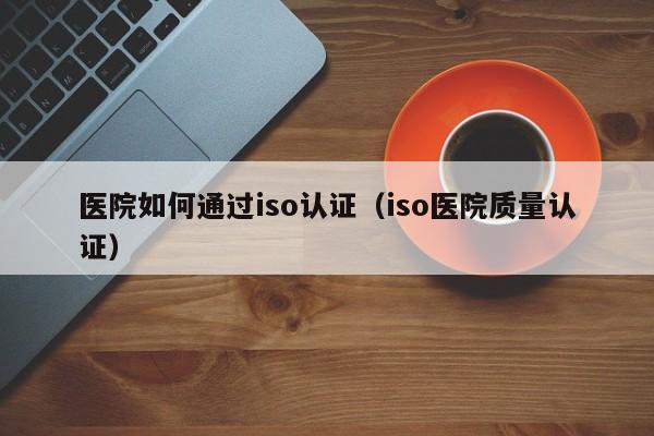医院如何通过iso认证(iso医院质量认证)