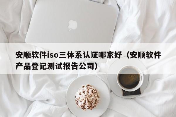 安顺软件iso三体系认证哪家好(安顺软件产品登记测试报告公司)