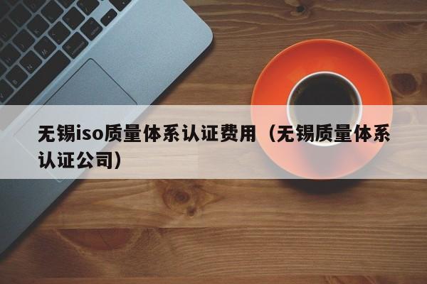 无锡iso质量体系认证费用(无锡质量体系认证公司)