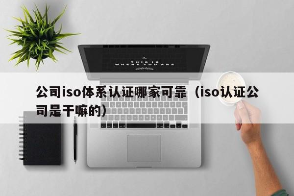 公司iso体系认证哪家可靠(iso认证公司是干嘛的)