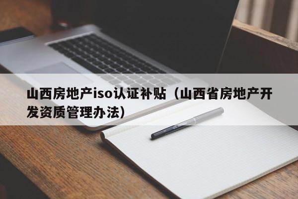山西房地产iso认证补贴(山西省房地产开发资质管理办法)