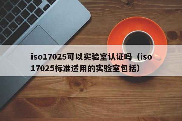 iso17025可以实验室认证吗(iso17025标准适用的实验室包括)