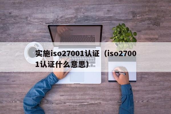 实施iso27001认证(iso27001认证什么意思)