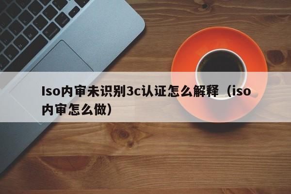Iso内审未识别3c认证怎么解释(iso内审怎么做)