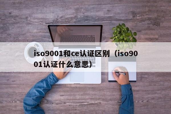 iso9001和ce认证区别(iso9001认证什么意思)