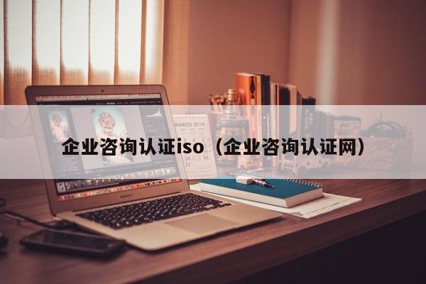 企业咨询认证iso(企业咨询认证网)