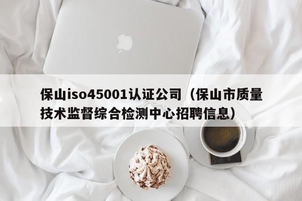 保山iso45001认证公司(保山市质量技术监督综合检测中心招聘信息)