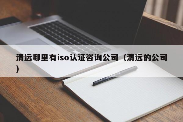 清远哪里有iso认证咨询公司(清远的公司)