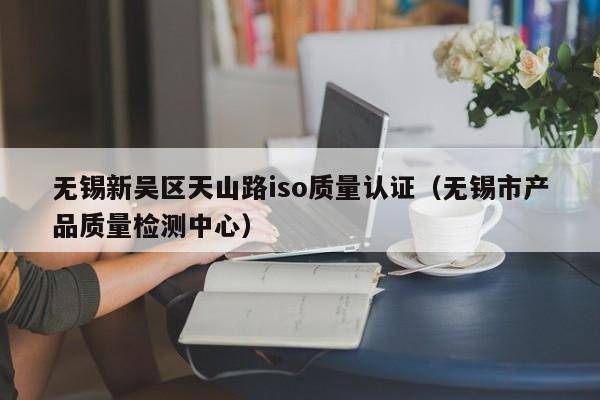 无锡新吴区天山路iso质量认证(无锡市产品质量检测中心)