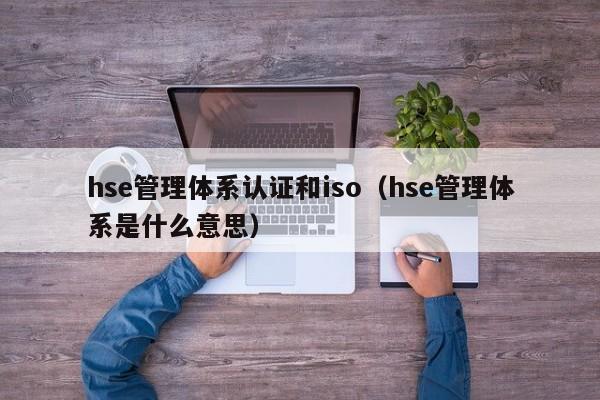 hse管理体系认证和iso(hse管理体系是什么意思)