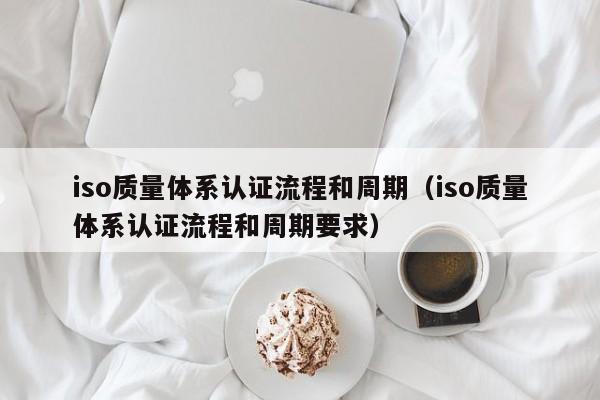 iso质量体系认证流程和周期(iso质量体系认证流程和周期要求)