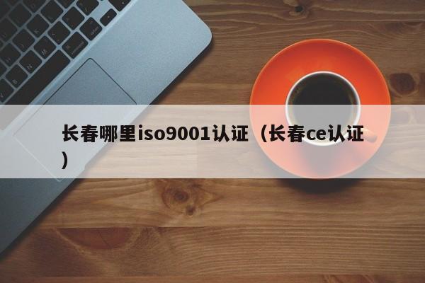 长春哪里iso9001认证(长春ce认证)