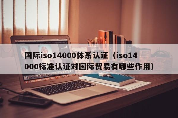 国际iso14000体系认证(iso14000标准认证对国际贸易有哪些作用)