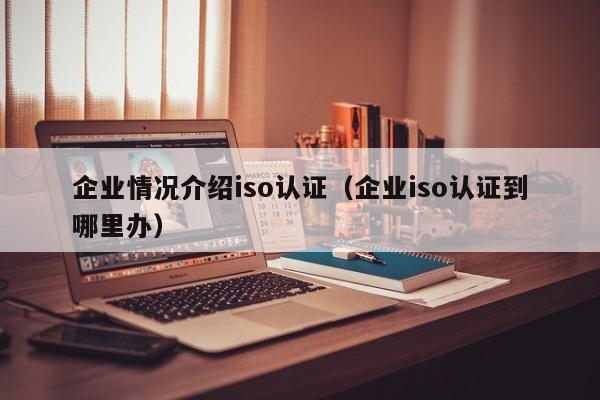 企业情况介绍iso认证(企业iso认证到哪里办)