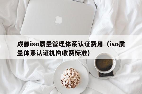 成都iso质量管理体系认证费用(iso质量体系认证机构收费标准)