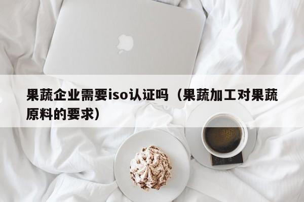 果蔬企业需要iso认证吗(果蔬加工对果蔬原料的要求)