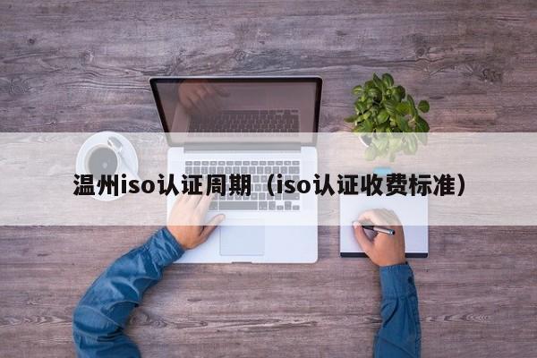 温州iso认证周期(iso认证收费标准)