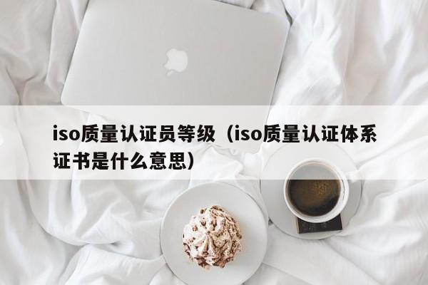 iso质量认证员等级(iso质量认证体系证书是什么意思)