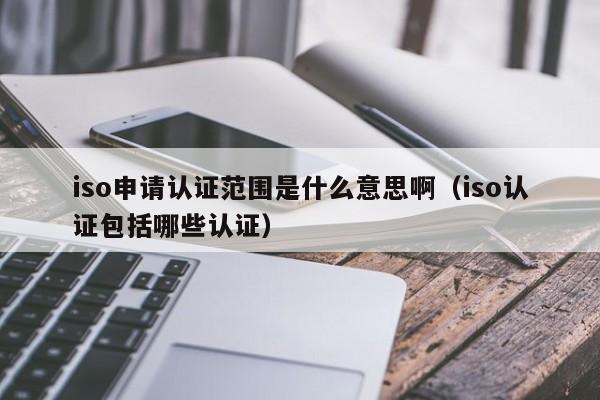 iso申请认证范围是什么意思啊(iso认证包括哪些认证)