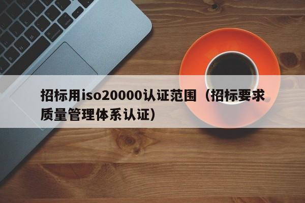 招标用iso20000认证范围(招标要求质量管理体系认证)