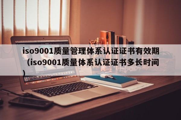 iso9001质量管理体系认证证书有效期(iso9001质量体系认证证书多长时间)