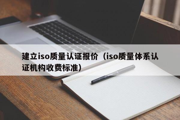 建立iso质量认证报价(iso质量体系认证机构收费标准)