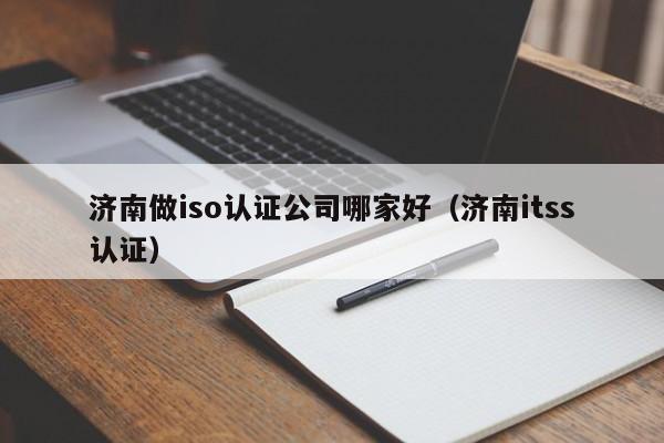 济南做iso认证公司哪家好(济南itss认证)