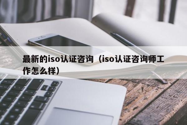 最新的iso认证咨询(iso认证咨询师工作怎么样)
