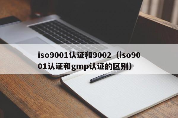 iso9001认证和9002(iso9001认证和gmp认证的区别)