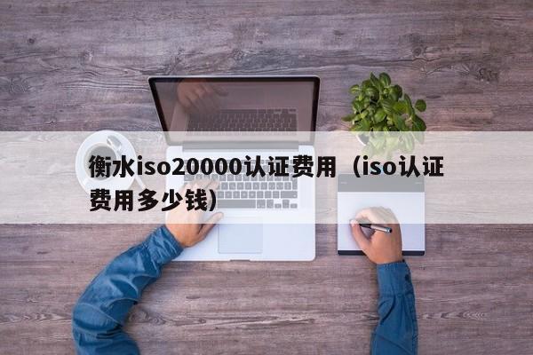 衡水iso20000认证费用(iso认证费用多少钱)