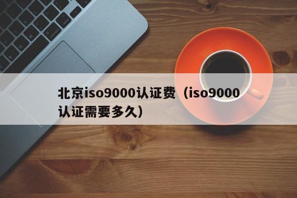 北京iso9000认证费(iso9000认证需要多久)