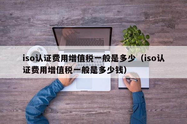 iso认证费用增值税一般是多少(iso认证费用增值税一般是多少钱)