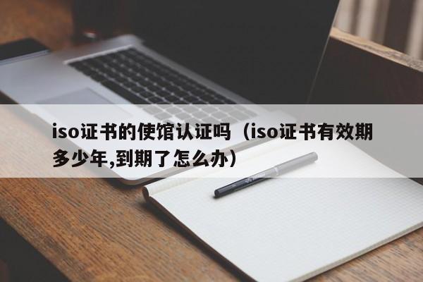 iso证书的使馆认证吗(iso证书有效期多少年,到期了怎么办)