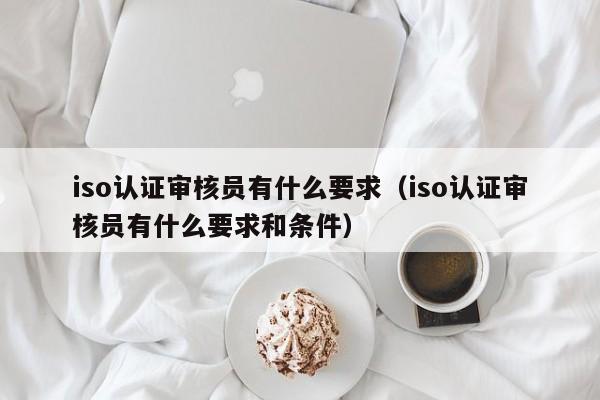 iso认证审核员有什么要求(iso认证审核员有什么要求和条件)