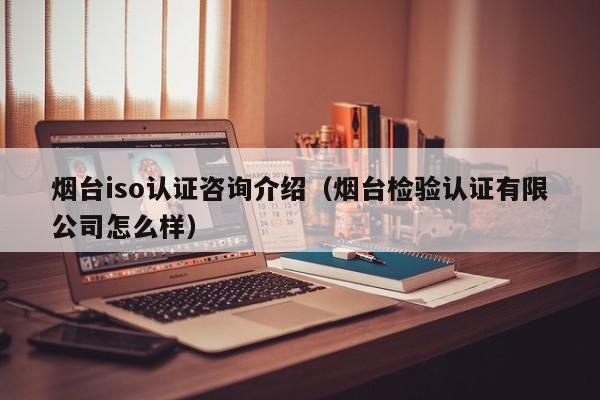 烟台iso认证咨询介绍(烟台检验认证有限公司怎么样)
