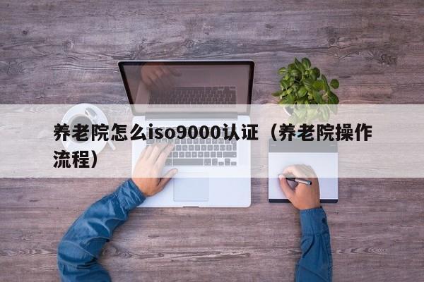 养老院怎么iso9000认证(养老院操作流程)