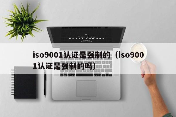 iso9001认证是强制的(iso9001认证是强制的吗)