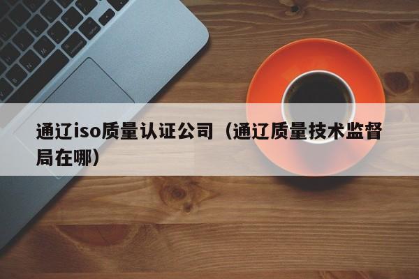 通辽iso质量认证公司(通辽质量技术监督局在哪)