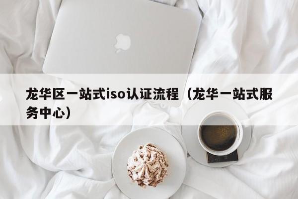 龙华区一站式iso认证流程(龙华一站式服务中心)