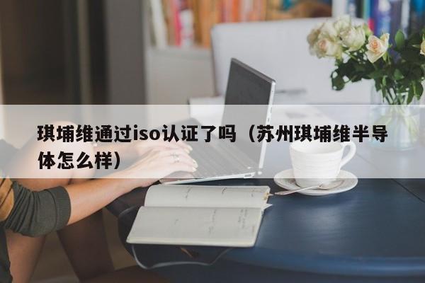 琪埔维通过iso认证了吗(苏州琪埔维半导体怎么样)