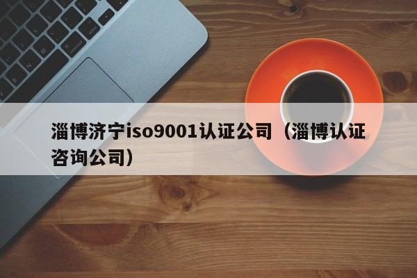 淄博济宁iso9001认证公司(淄博认证咨询公司)