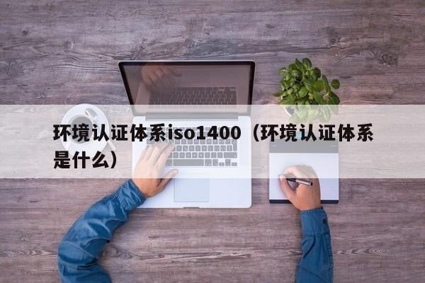 环境认证体系iso1400(环境认证体系是什么)