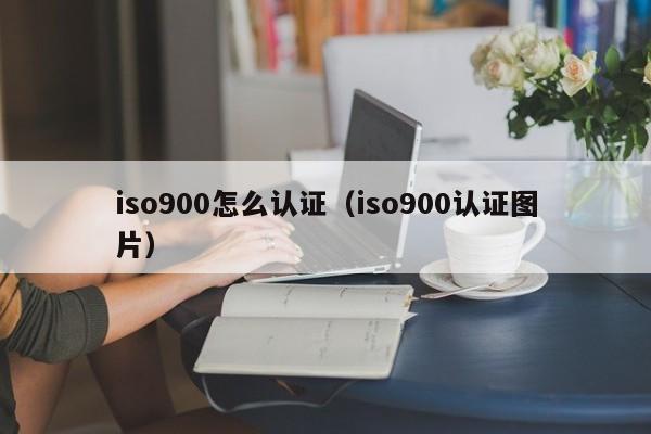 iso900怎么认证(iso900认证图片)