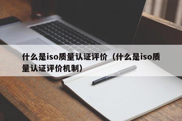 什么是iso质量认证评价(什么是iso质量认证评价机制)