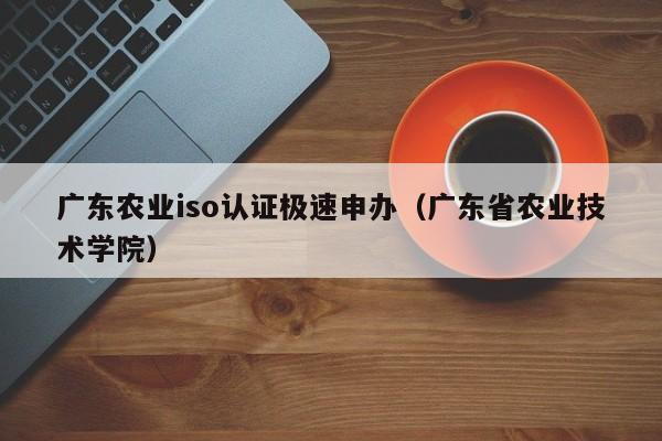 广东农业iso认证极速申办(广东省农业技术学院)