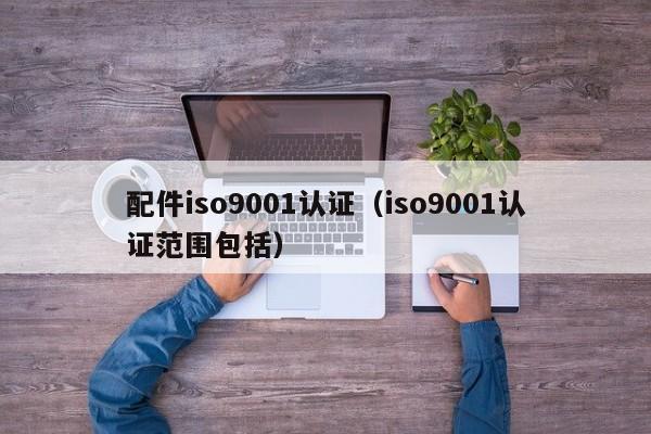 配件iso9001认证(iso9001认证范围包括)
