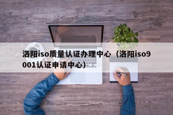 洛阳iso质量认证办理中心(洛阳iso9001认证申请中心)