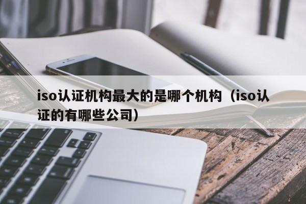 iso认证机构最大的是哪个机构(iso认证的有哪些公司)
