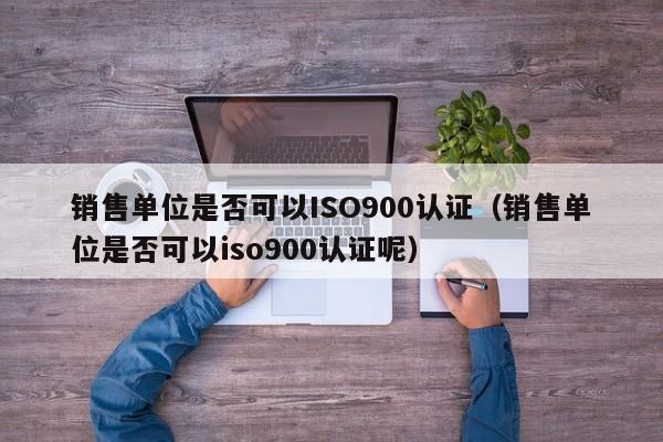 销售单位是否可以ISO900认证(销售单位是否可以iso900认证呢)